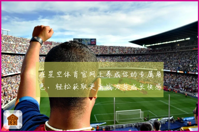 在星空体育官网上养成你的专属角色，轻松获取更高战力与成长快感！