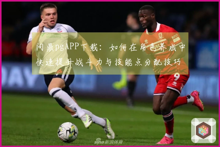 问鼎pgAPP下载：如何在角色养成中快速提升战斗力与技能点分配技巧