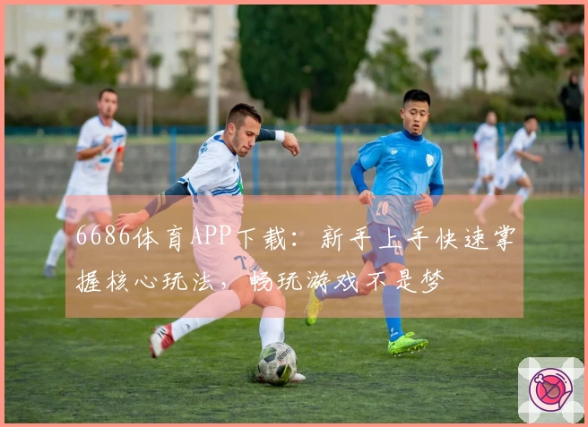 6686体育APP下载：新手上手快速掌握核心玩法，畅玩游戏不是梦