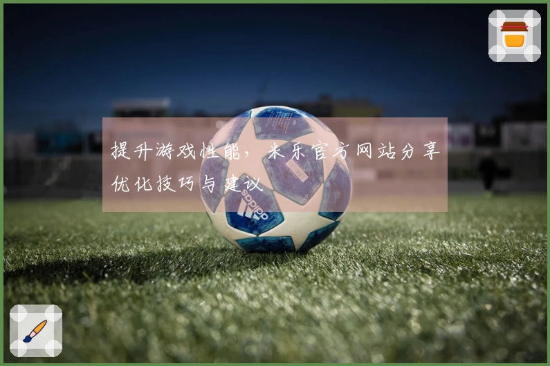 提升游戏性能，米乐官方网站分享优化技巧与建议